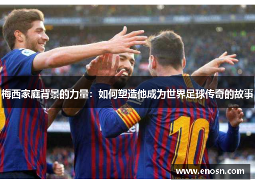梅西家庭背景的力量:如何塑造他成为世界足球传奇的故事